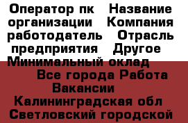 Оператор пк › Название организации ­ Компания-работодатель › Отрасль предприятия ­ Другое › Минимальный оклад ­ 42 000 - Все города Работа » Вакансии   . Калининградская обл.,Светловский городской округ 